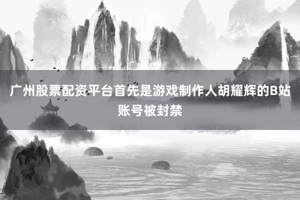 廣州股票配資平臺首先是游戲制作人胡耀輝的B站賬號被封禁