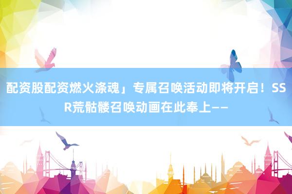 配資股配資燃火滌魂」專屬召喚活動(dòng)即將開啟！SSR荒骷髏召喚動(dòng)畫在此奉上——