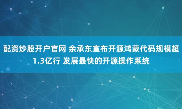 配資炒股開戶官網(wǎng) 余承東宣布開源鴻蒙代碼規(guī)模超1.3億行 發(fā)展最快的開源操作系統(tǒng)