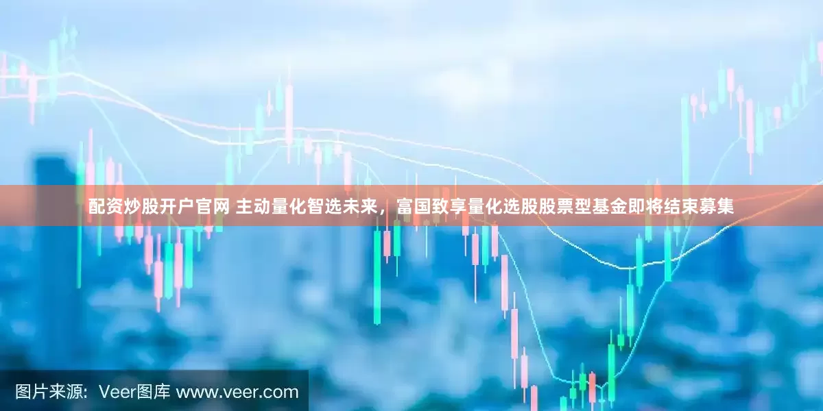配資炒股開戶官網(wǎng) 主動(dòng)量化智選未來，富國致享量化選股股票型基金即將結(jié)束募集