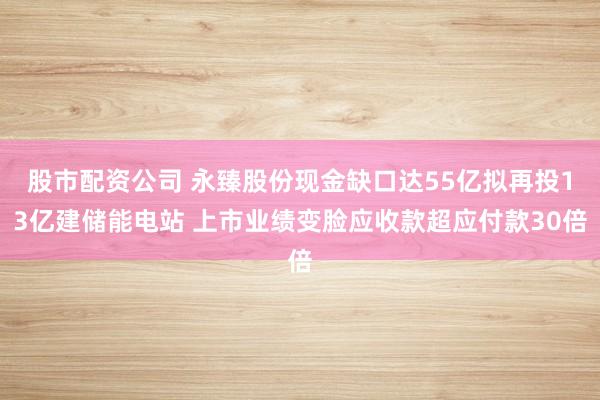 股市配資公司 永臻股份現(xiàn)金缺口達55億擬再投13億建儲能電站 上市業(yè)績變臉應(yīng)收款超應(yīng)付款30倍