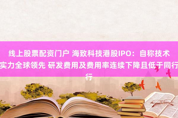 線上股票配資門戶 海致科技港股IPO：自稱技術實力全球領先 研發費用及費用率連續下降且低于同行