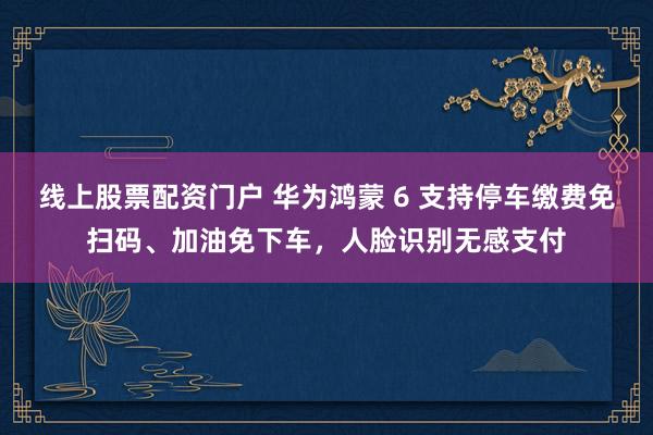 線上股票配資門戶 華為鴻蒙 6 支持停車?yán)U費(fèi)免掃碼、加油免下車，人臉識(shí)別無感支付