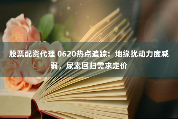 股票配資代理 0620熱點(diǎn)追蹤：地緣擾動力度減弱，尿素回歸需求定價