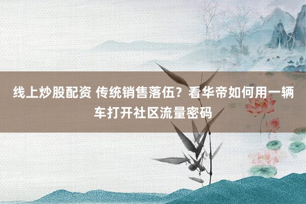線上炒股配資 傳統(tǒng)銷售落伍？看華帝如何用一輛車打開社區(qū)流量密碼