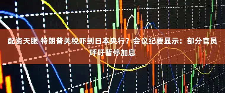 配資天眼 特朗普關稅嚇到日本央行？會議紀要顯示：部分官員呼吁暫停加息