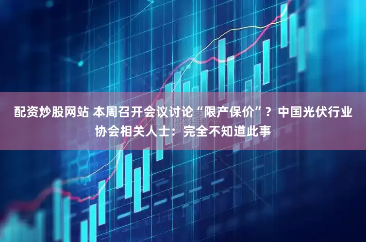 配資炒股網站 本周召開會議討論“限產保價”？中國光伏行業協會相關人士：完全不知道此事
