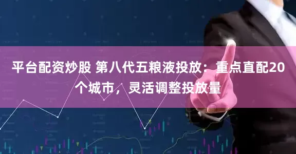 平臺配資炒股 第八代五糧液投放：重點直配20個城市，靈活調整投放量