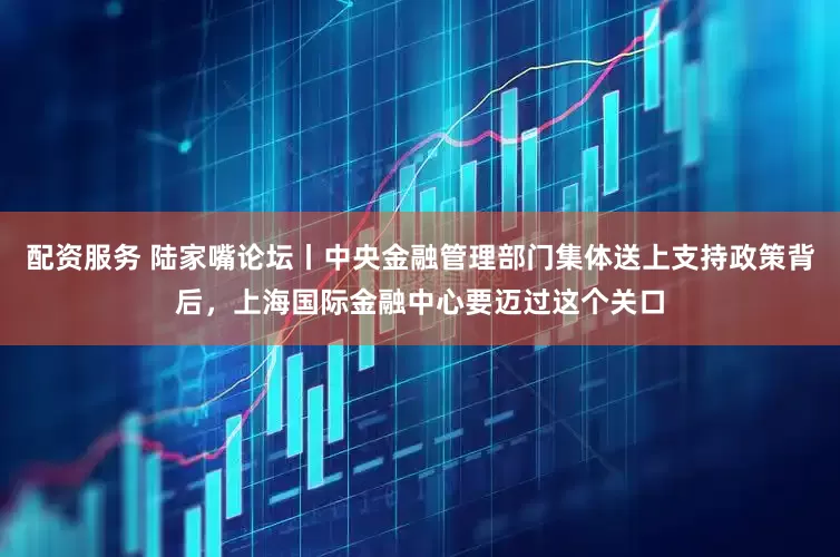 配資服務 陸家嘴論壇丨中央金融管理部門集體送上支持政策背后，上海國際金融中心要邁過這個關口