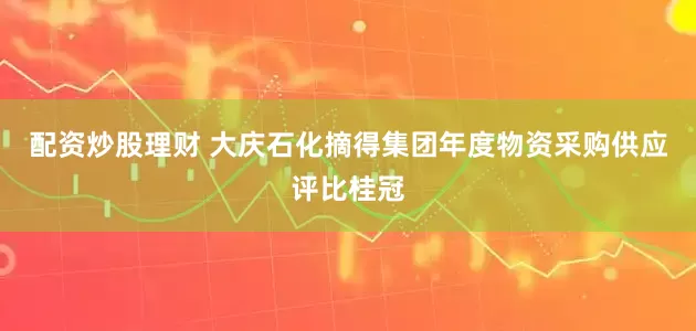 配資炒股理財 大慶石化摘得集團年度物資采購供應評比桂冠