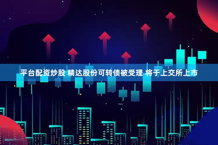平臺(tái)配資炒股 精達(dá)股份可轉(zhuǎn)債被受理 將于上交所上市
