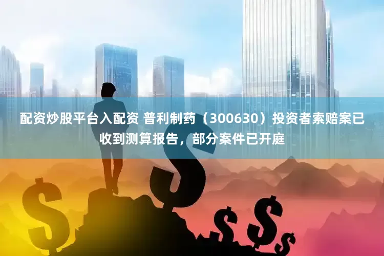 配資炒股平臺入配資 普利制藥（300630）投資者索賠案已收到測算報告，部分案件已開庭