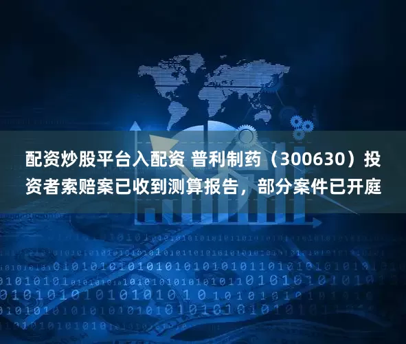 配資炒股平臺入配資 普利制藥（300630）投資者索賠案已收到測算報告，部分案件已開庭