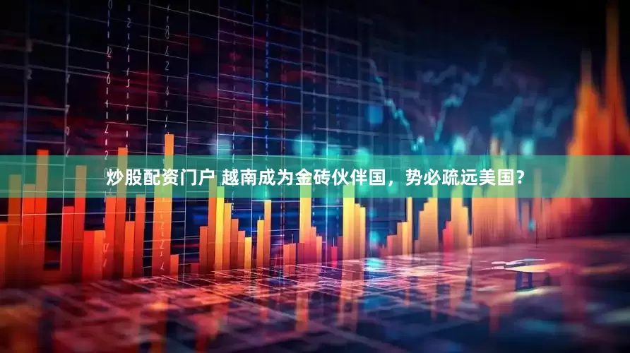 炒股配資門戶 越南成為金磚伙伴國，勢必疏遠美國？