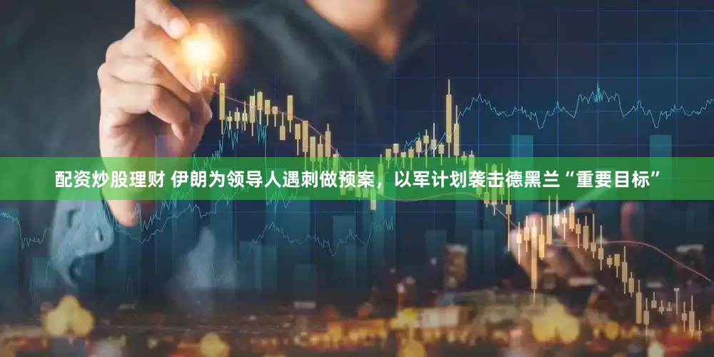配資炒股理財(cái) 伊朗為領(lǐng)導(dǎo)人遇刺做預(yù)案，以軍計(jì)劃襲擊德黑蘭“重要目標(biāo)”