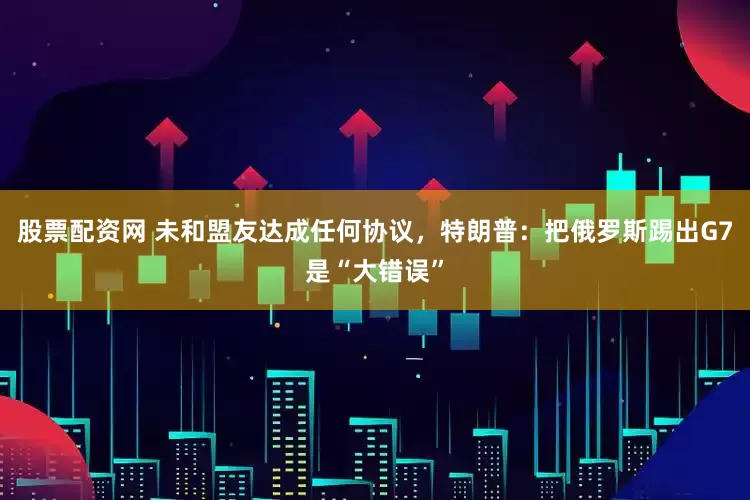 股票配資網 未和盟友達成任何協議，特朗普：把俄羅斯踢出G7是“大錯誤”