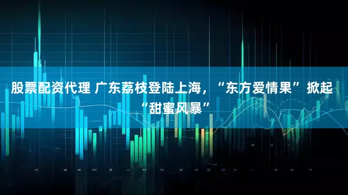 股票配資代理 廣東荔枝登陸上海，“東方愛情果” 掀起 “甜蜜風(fēng)暴”
