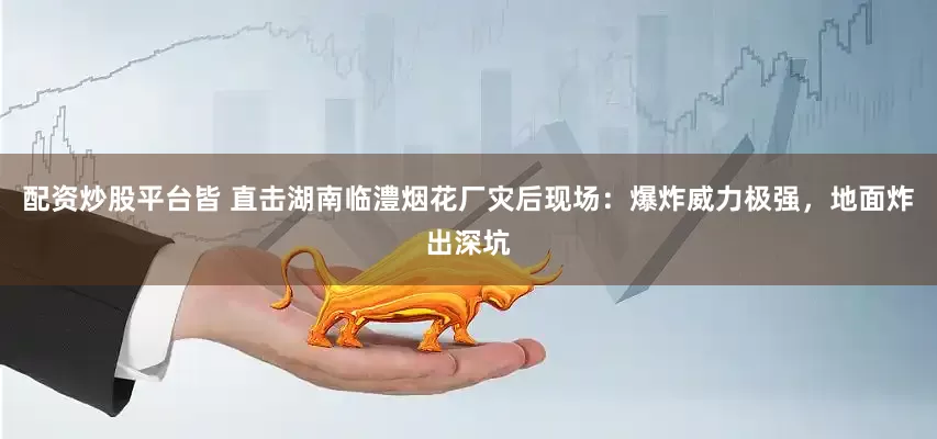 配資炒股平臺皆 直擊湖南臨澧煙花廠災后現場：爆炸威力極強，地面炸出深坑