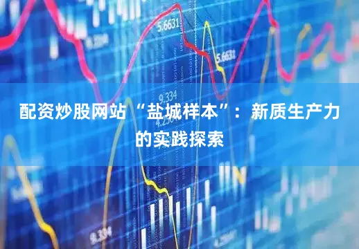 配資炒股網(wǎng)站 “鹽城樣本”：新質(zhì)生產(chǎn)力的實(shí)踐探索