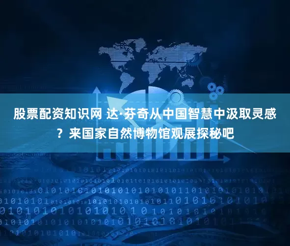 股票配資知識網 達·芬奇從中國智慧中汲取靈感？來國家自然博物館觀展探秘吧