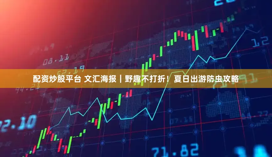 配資炒股平臺 文匯海報｜野趣不打折！夏日出游防蟲攻略
