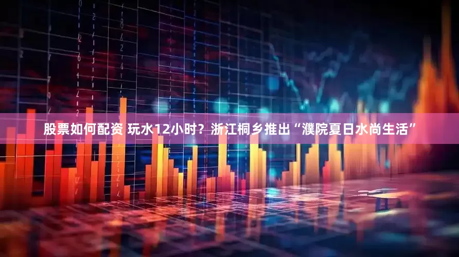 股票如何配資 玩水12小時？浙江桐鄉推出“濮院夏日水尚生活”
