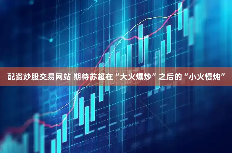 配資炒股交易網站 期待蘇超在“大火爆炒”之后的“小火慢燉”