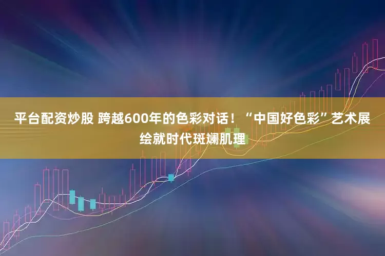 平臺(tái)配資炒股 跨越600年的色彩對(duì)話！“中國好色彩”藝術(shù)展繪就時(shí)代斑斕肌理