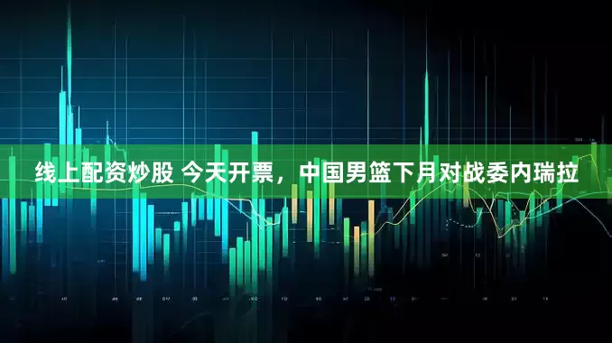 線上配資炒股 今天開票，中國男籃下月對戰委內瑞拉