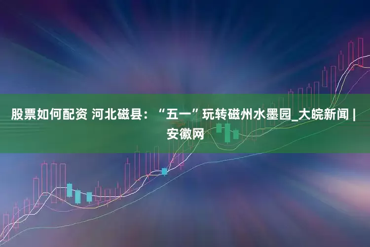股票如何配資 河北磁縣：“五一”玩轉(zhuǎn)磁州水墨園_大皖新聞 | 安徽網(wǎng)