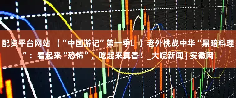 配資平臺網站 【“中國游記”第一季?】老外挑戰中華“黑暗料理”：看起來“恐怖”，吃起來真香！_大皖新聞 | 安徽網