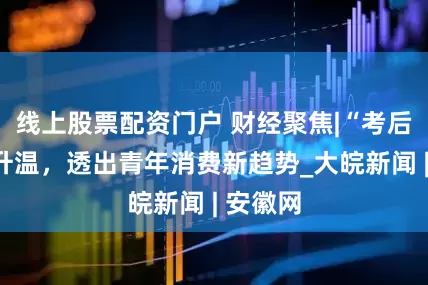 線上股票配資門戶 財經聚焦|“考后經濟”升溫，透出青年消費新趨勢_大皖新聞 | 安徽網