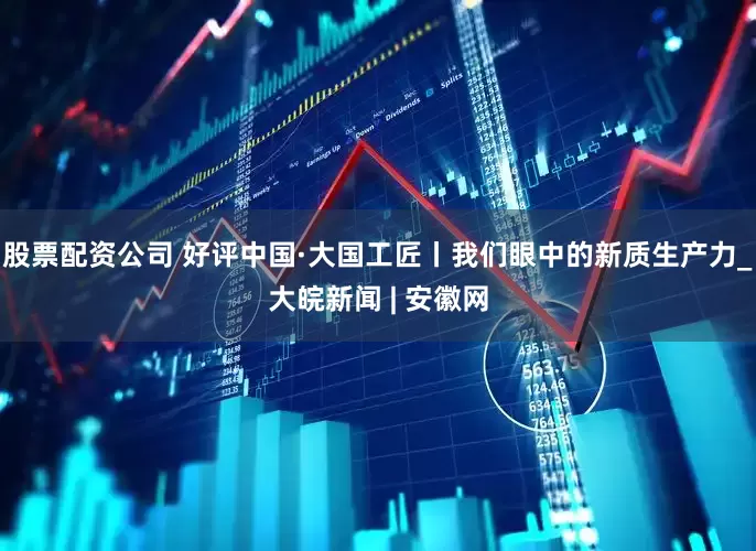 股票配資公司 好評中國·大國工匠丨我們眼中的新質生產力_大皖新聞 | 安徽網