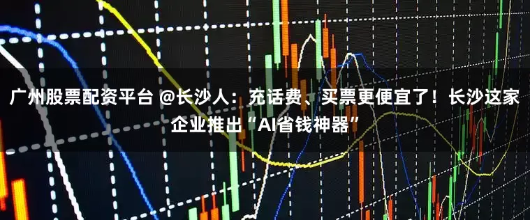 廣州股票配資平臺 @長沙人：充話費、買票更便宜了！長沙這家企業推出“AI省錢神器”