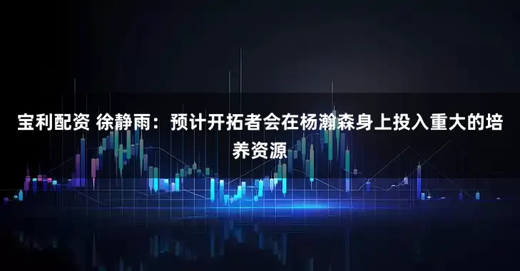 寶利配資 徐靜雨：預(yù)計(jì)開拓者會(huì)在楊瀚森身上投入重大的培養(yǎng)資源