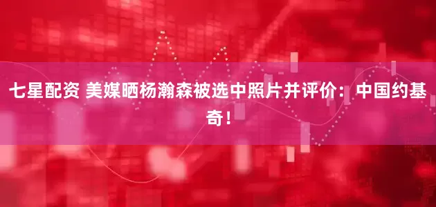 七星配資 美媒曬楊瀚森被選中照片并評價：中國約基奇！