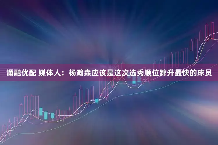 涌融優配 媒體人：楊瀚森應該是這次選秀順位躥升最快的球員