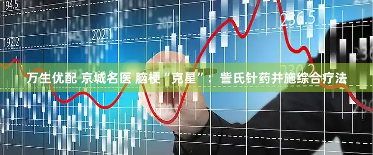 萬生優配 京城名醫 腦梗“克星”：訾氏針藥并施綜合療法