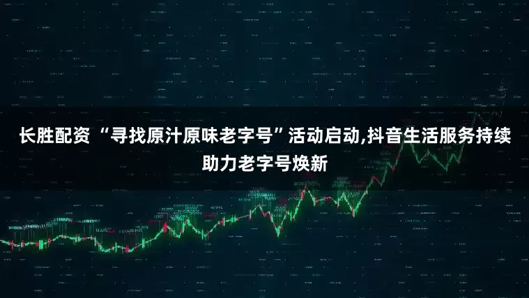 長勝配資 “尋找原汁原味老字號”活動啟動,抖音生活服務持續助力老字號煥新