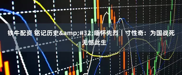 鐵牛配資 銘記歷史&#32;緬懷先烈｜寸性奇：為國戰死，無憾此生