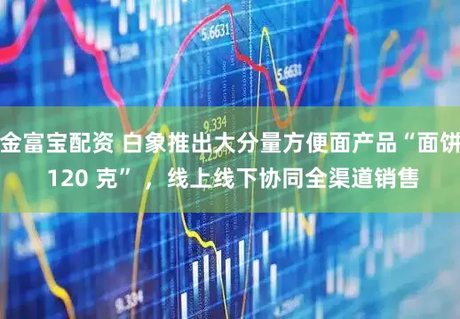金富寶配資 白象推出大分量方便面產(chǎn)品“面餅 120 克” ，線上線下協(xié)同全渠道銷(xiāo)售