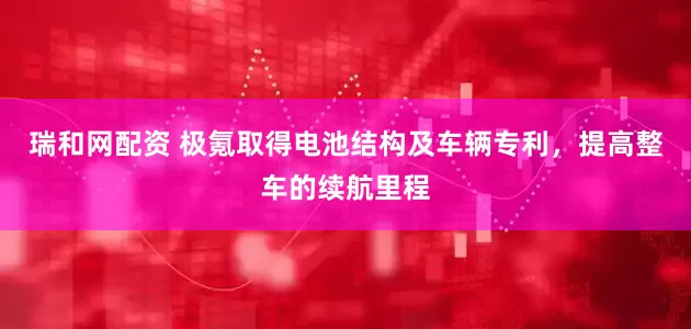 瑞和網(wǎng)配資 極氪取得電池結(jié)構(gòu)及車輛專利，提高整車的續(xù)航里程