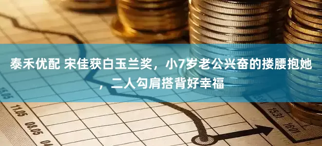 泰禾優配 宋佳獲白玉蘭獎，小7歲老公興奮的摟腰抱她，二人勾肩搭背好幸福