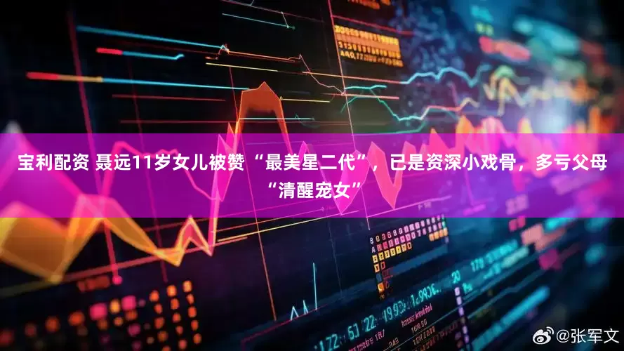 寶利配資 聶遠11歲女兒被贊 “最美星二代”，已是資深小戲骨，多虧父母“清醒寵女”