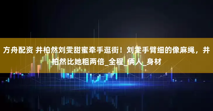 方舟配資 井柏然劉雯甜蜜牽手逛街！劉雯手臂細的像麻繩，井柏然比她粗兩倍_全程_倆人_身材