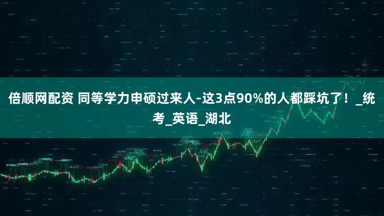 倍順網配資 同等學力申碩過來人-這3點90%的人都踩坑了！_統考_英語_湖北