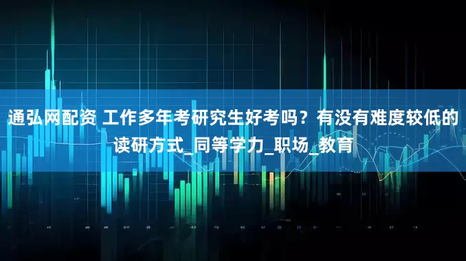 通弘網配資 工作多年考研究生好考嗎？有沒有難度較低的讀研方式_同等學力_職場_教育