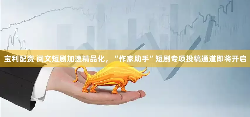 寶利配資 閱文短劇加速精品化，“作家助手”短劇專項(xiàng)投稿通道即將開啟