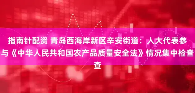 指南針配資 青島西海岸新區辛安街道：人大代表參與《中華人民共和國農產品質量安全法》情況集中檢查