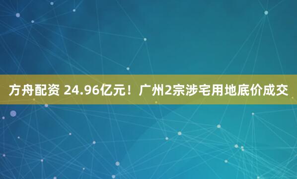 方舟配資 24.96億元！廣州2宗涉宅用地底價成交